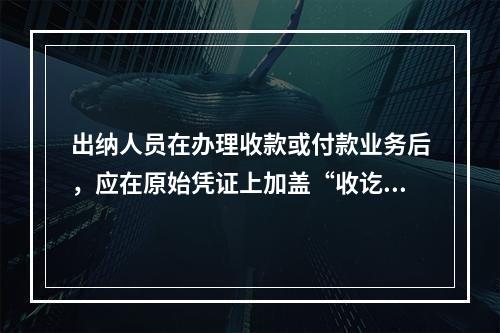 出纳人员在办理收款或付款业务后，应在原始凭证上加盖“收讫”或