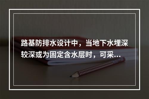 路基防排水设计中，当地下水埋深较深或为固定含水层时，可采用(