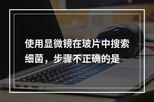 使用显微镜在玻片中搜索细菌，步骤不正确的是