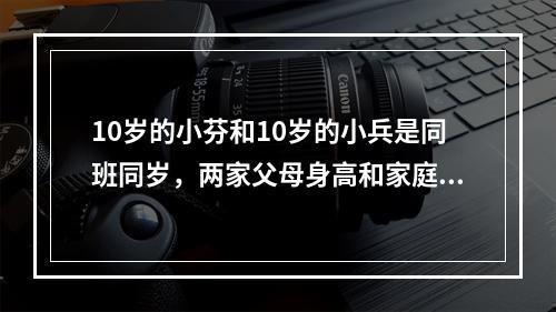 10岁的小芬和10岁的小兵是同班同岁，两家父母身高和家庭条件