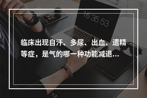 临床出现自汗、多尿、出血、遗精等症，是气的哪一种功能减退的表