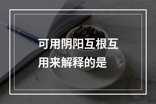 可用阴阳互根互用来解释的是