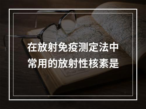 在放射免疫测定法中常用的放射性核素是