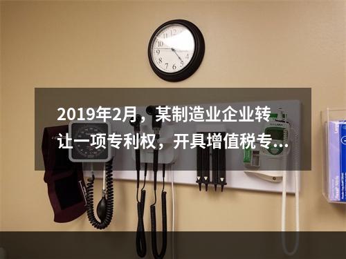 2019年2月，某制造业企业转让一项专利权，开具增值税专用发