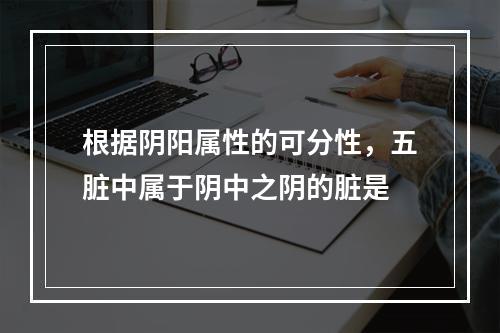 根据阴阳属性的可分性，五脏中属于阴中之阴的脏是