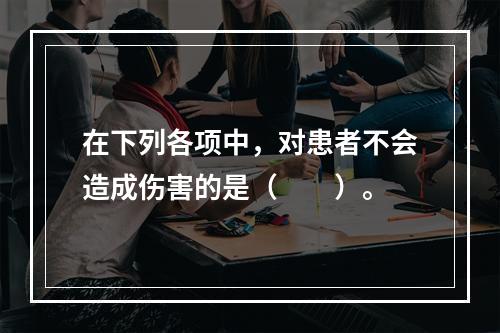 在下列各项中，对患者不会造成伤害的是（　　）。