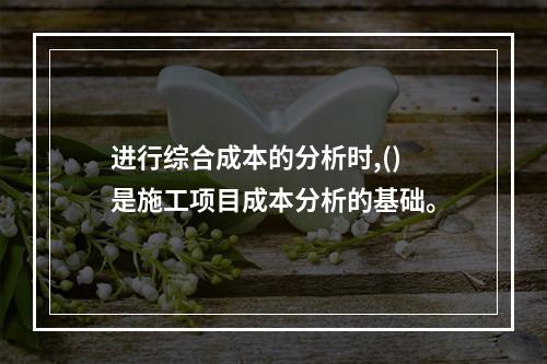 进行综合成本的分析时,()是施工项目成本分析的基础。