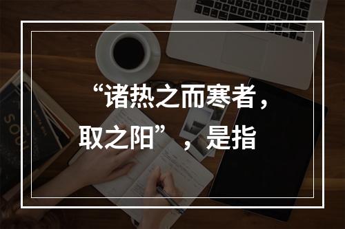 “诸热之而寒者，取之阳”，是指