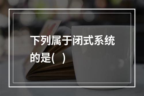 下列属于闭式系统的是(   )