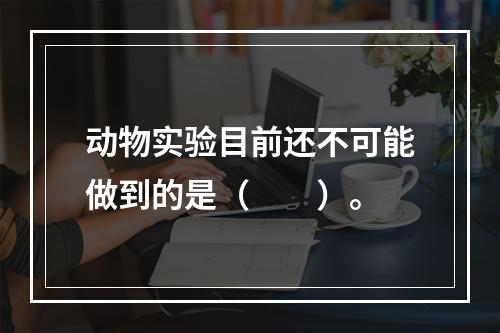 动物实验目前还不可能做到的是（　　）。