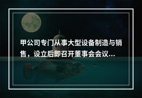 甲公司专门从事大型设备制造与销售，设立后即召开董事会会议，确