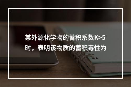 某外源化学物的蓄积系数K>5时，表明该物质的蓄积毒性为