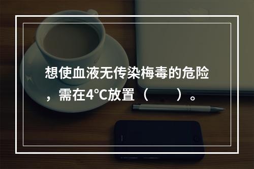 想使血液无传染梅毒的危险，需在4℃放置（　　）。