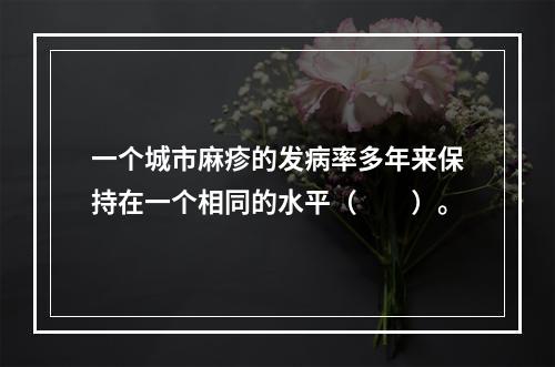 一个城市麻疹的发病率多年来保持在一个相同的水平（　　）。