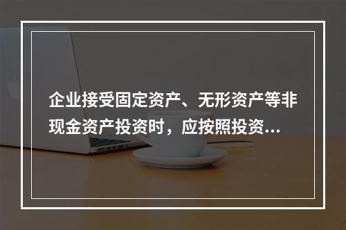 企业接受固定资产、无形资产等非现金资产投资时，应按照投资合同