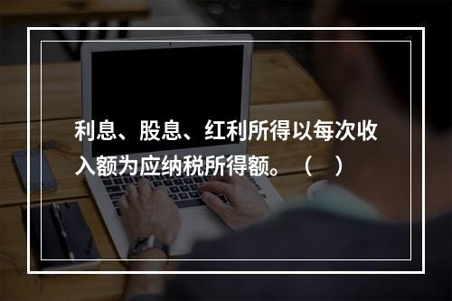 利息、股息、红利所得以每次收入额为应纳税所得额。（　）