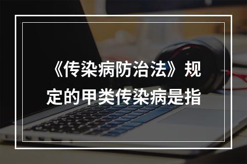 《传染病防治法》规定的甲类传染病是指