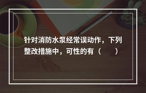 针对消防水泵经常误动作，下列整改措施中，可性的有（  ）