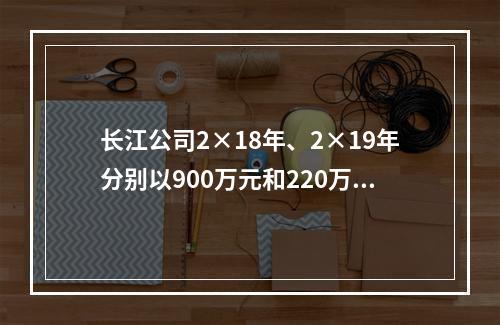 长江公司2×18年、2×19年分别以900万元和220万元的