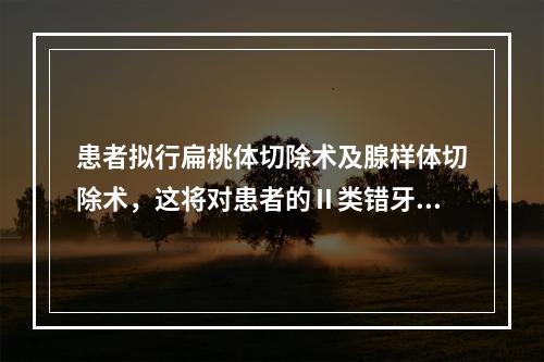 患者拟行扁桃体切除术及腺样体切除术，这将对患者的Ⅱ类错牙合产