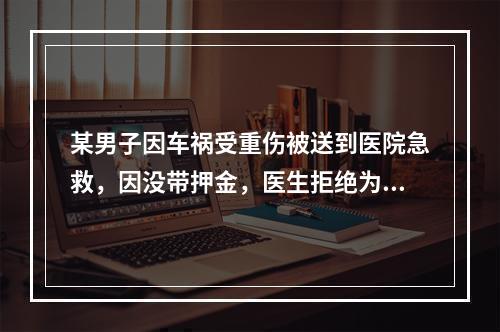 某男子因车祸受重伤被送到医院急救，因没带押金，医生拒绝为其办