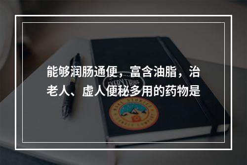 能够润肠通便，富含油脂，治老人、虚人便秘多用的药物是