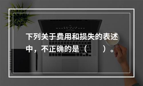 下列关于费用和损失的表述中，不正确的是（　　）。