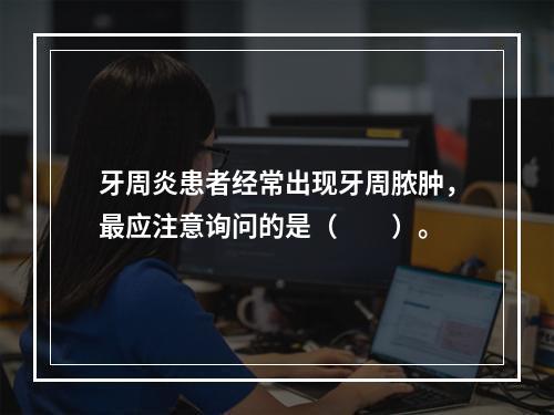 牙周炎患者经常出现牙周脓肿，最应注意询问的是（　　）。