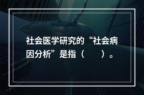 社会医学研究的“社会病因分析”是指（　　）。