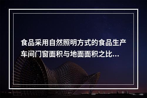 食品采用自然照明方式的食品生产车间门窗面积与地面面积之比为（