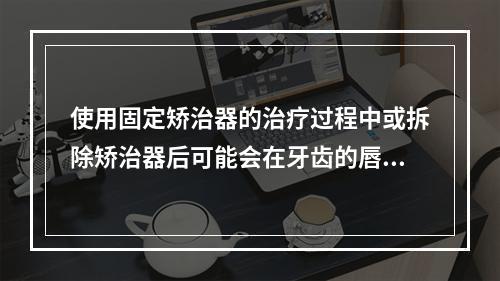 使用固定矫治器的治疗过程中或拆除矫治器后可能会在牙齿的唇（颊