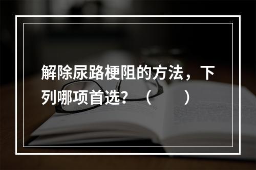 解除尿路梗阻的方法，下列哪项首选？（　　）