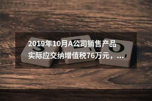 2019年10月A公司销售产品实际应交纳增值税76万元，消费