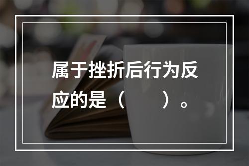 属于挫折后行为反应的是（　　）。