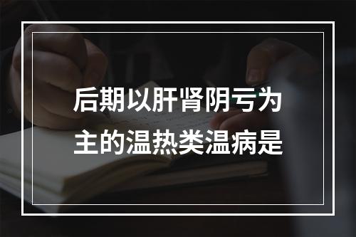 后期以肝肾阴亏为主的温热类温病是