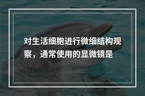 对生活细胞进行微细结构观察，通常使用的显微镜是