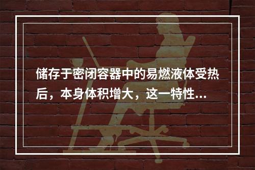 储存于密闭容器中的易燃液体受热后，本身体积增大，这一特性是液