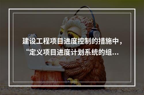 建设工程项目进度控制的措施中，“定义项目进度计划系统的组成”