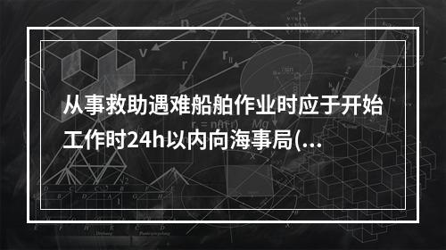 从事救助遇难船舶作业时应于开始工作时24h以内向海事局()。