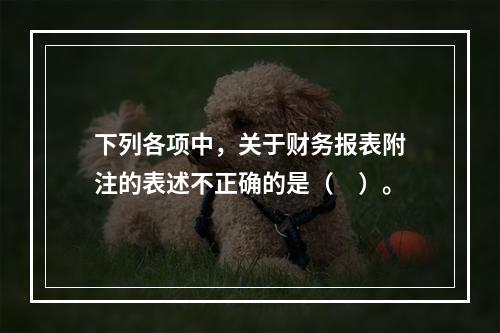 下列各项中，关于财务报表附注的表述不正确的是（　）。