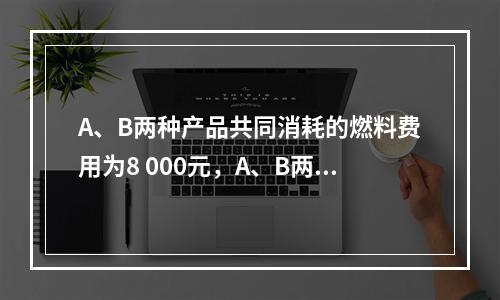 A、B两种产品共同消耗的燃料费用为8 000元，A、B两种产