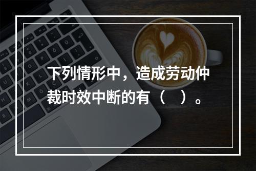 下列情形中，造成劳动仲裁时效中断的有（　）。