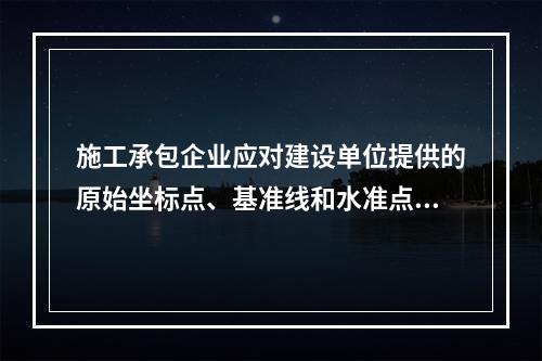 施工承包企业应对建设单位提供的原始坐标点、基准线和水准点等测