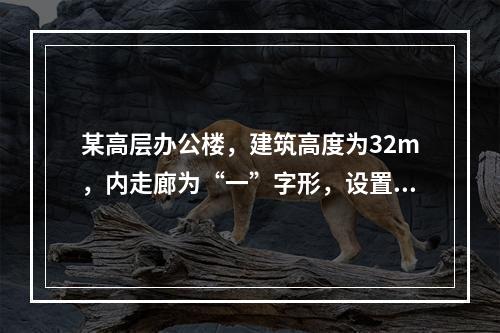 某高层办公楼，建筑高度为32m，内走廊为“一”字形，设置两座