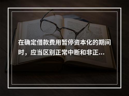 在确定借款费用暂停资本化的期间时，应当区别正常中断和非正常中