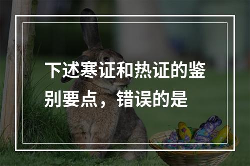 下述寒证和热证的鉴别要点，错误的是