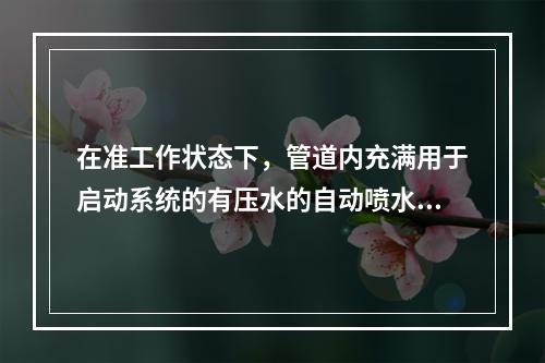 在准工作状态下，管道内充满用于启动系统的有压水的自动喷水灭火