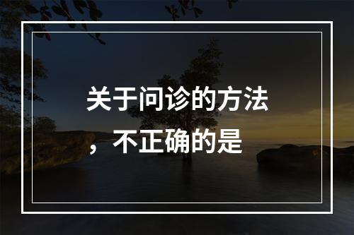 关于问诊的方法，不正确的是