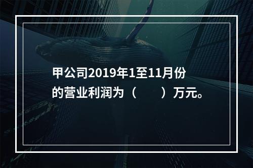 甲公司2019年1至11月份的营业利润为（　　）万元。