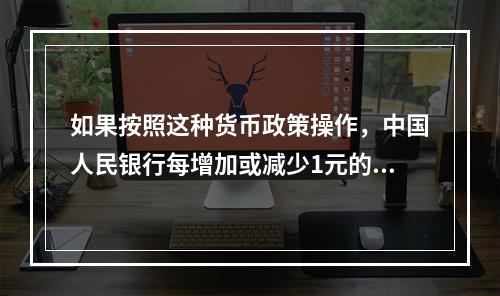 如果按照这种货币政策操作，中国人民银行每增加或减少1元的基础